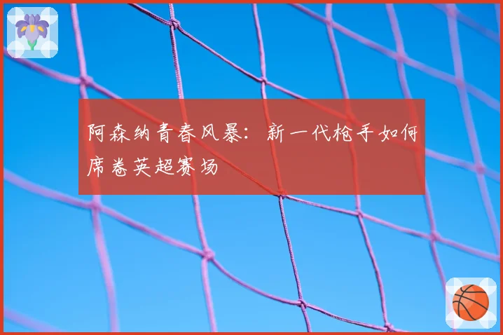 阿森纳青春风暴：新一代枪手如何席卷英超赛场