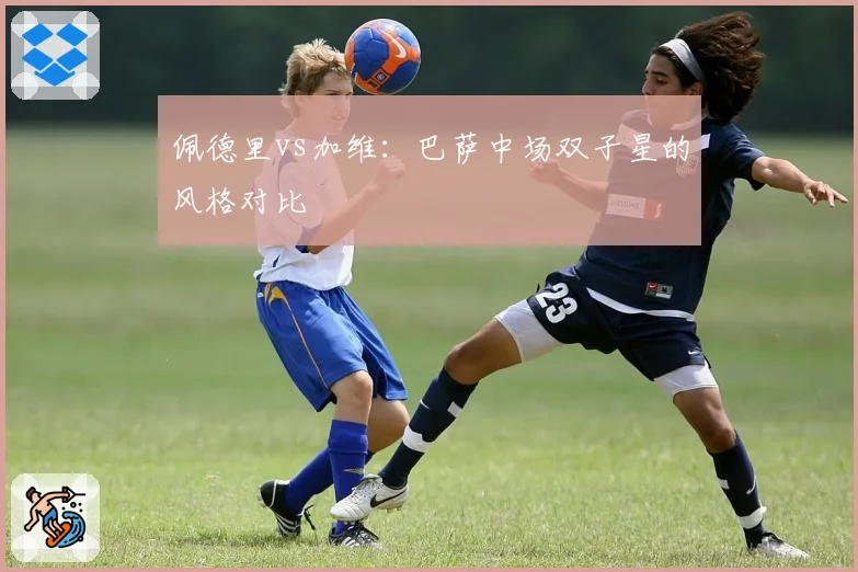 佩德里vs加维：巴萨中场双子星的风格对比