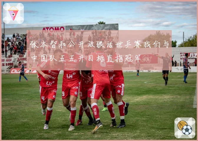 张本智和公开放狠话世乒赛我们与中国队五五开目标直指冠军