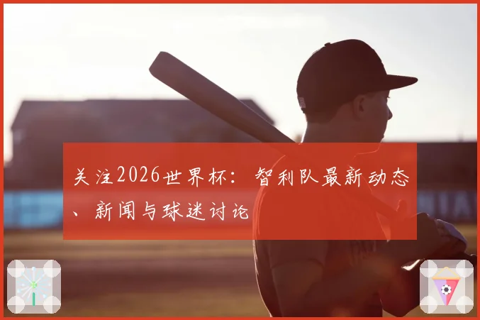 关注2026世界杯：智利队最新动态、新闻与球迷讨论
