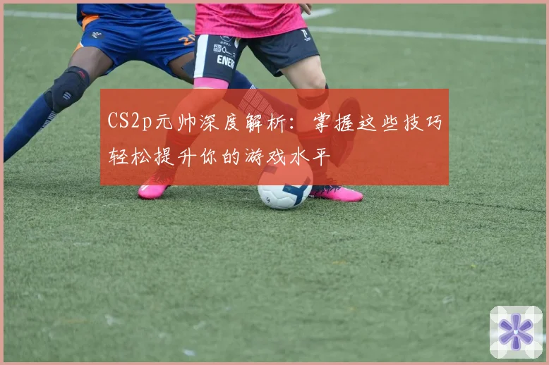 CS2p元帅深度解析：掌握这些技巧轻松提升你的游戏水平