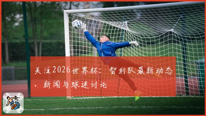 关注2026世界杯：智利队最新动态、新闻与球迷讨论