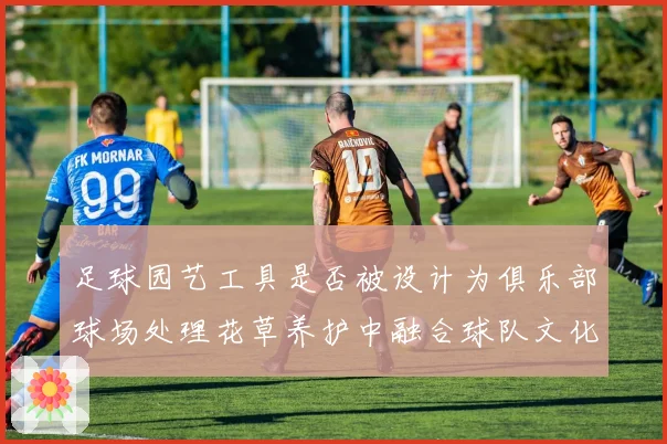 足球园艺工具是否被设计为俱乐部球场处理花草养护中融合球队文化元素