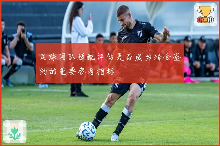 足球团队适配评估是否成为转会签约的重要参考指标
