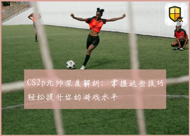 CS2p元帅深度解析：掌握这些技巧轻松提升你的游戏水平