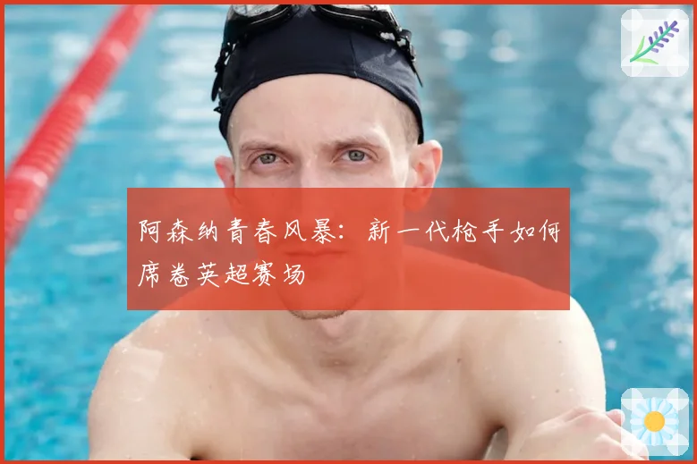阿森纳青春风暴：新一代枪手如何席卷英超赛场