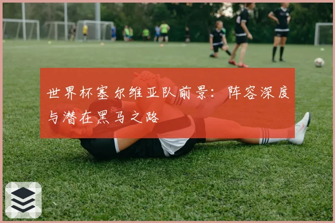 世界杯塞尔维亚队前景：阵容深度与潜在黑马之路